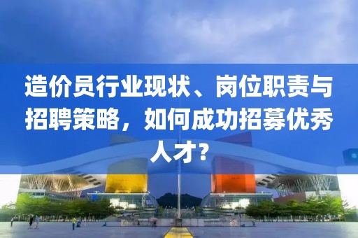 造价员行业现状、岗位职责与招聘策略，如何成功招募优秀人才？