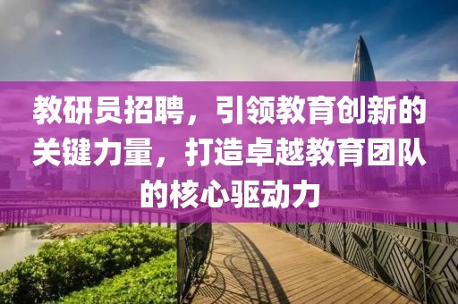 教研员招聘，引领教育创新的关键力量，打造卓越教育团队的核心驱动力