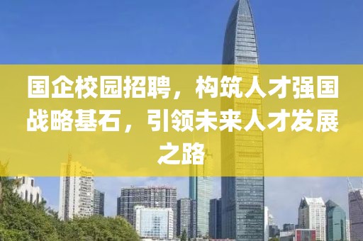 国企校园招聘，构筑人才强国战略基石，引领未来人才发展之路