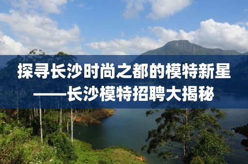 探寻长沙时尚之都的模特新星——长沙模特招聘大揭秘