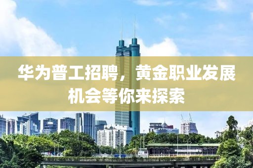 华为普工招聘，黄金职业发展机会等你来探索