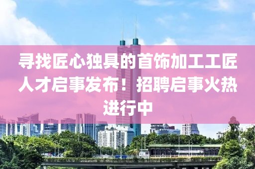 寻找匠心独具的首饰加工工匠人才启事发布！招聘启事火热进行中