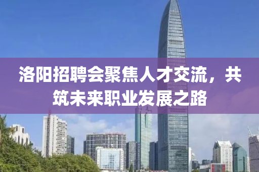 洛阳招聘会聚焦人才交流，共筑未来职业发展之路