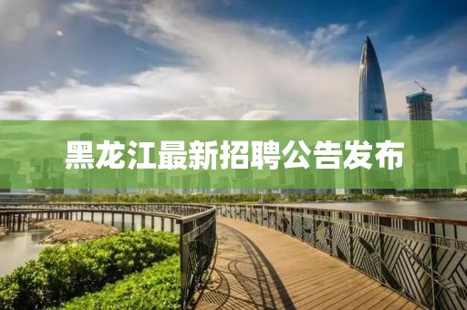 黑龙江最新招聘公告发布