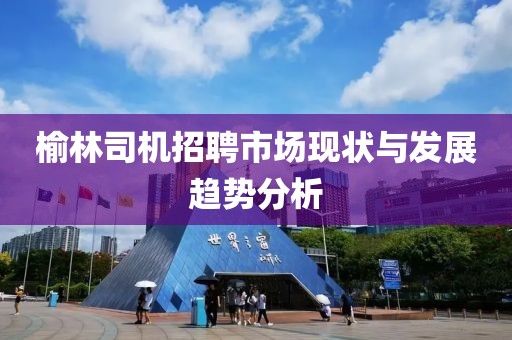 榆林司机招聘市场现状与发展趋势分析