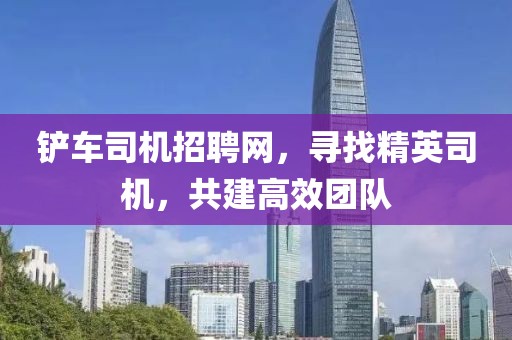 铲车司机招聘网，寻找精英司机，共建高效团队