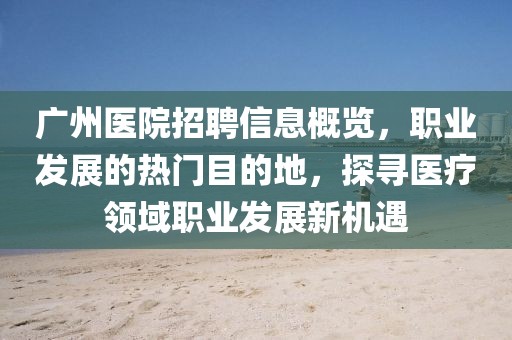 广州医院招聘信息概览，职业发展的热门目的地，探寻医疗领域职业发展新机遇