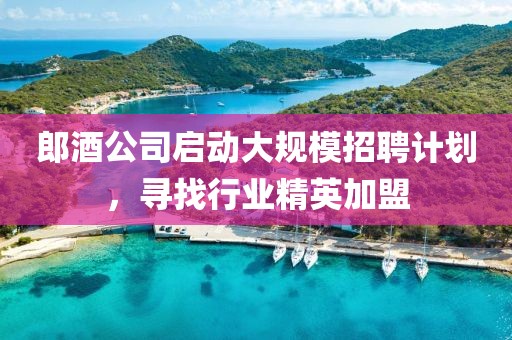 郎酒公司启动大规模招聘计划，寻找行业精英加盟