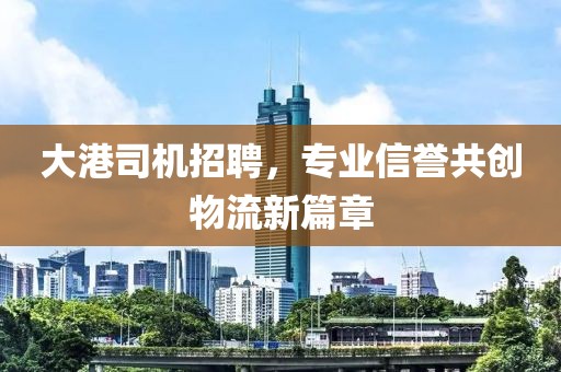 大港司机招聘，专业信誉共创物流新篇章