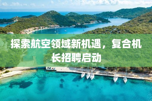 探索航空领域新机遇，复合机长招聘启动