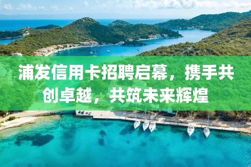 浦发信用卡招聘启幕，携手共创卓越，共筑未来辉煌