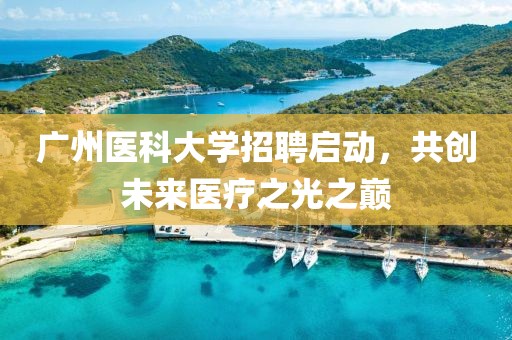 广州医科大学招聘启动，共创未来医疗之光之巅