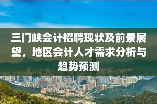 三门峡会计招聘现状及前景展望，地区会计人才需求分析与趋势预测