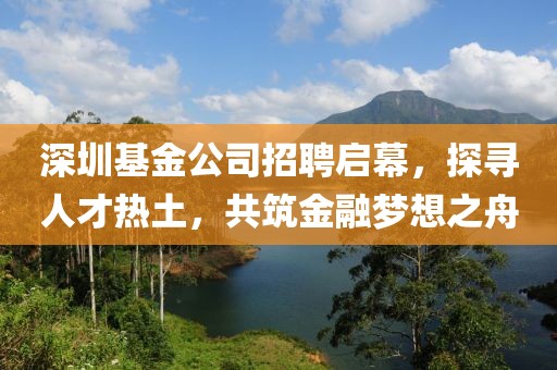 深圳基金公司招聘启幕，探寻人才热土，共筑金融梦想之舟