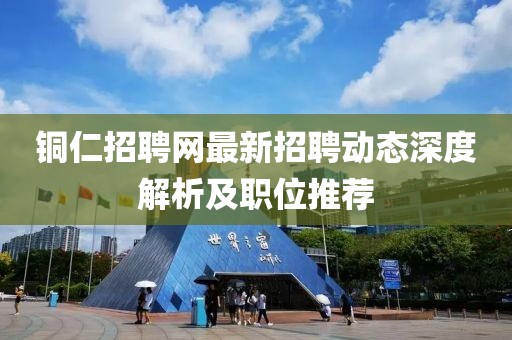 铜仁招聘网最新招聘动态深度解析及职位推荐