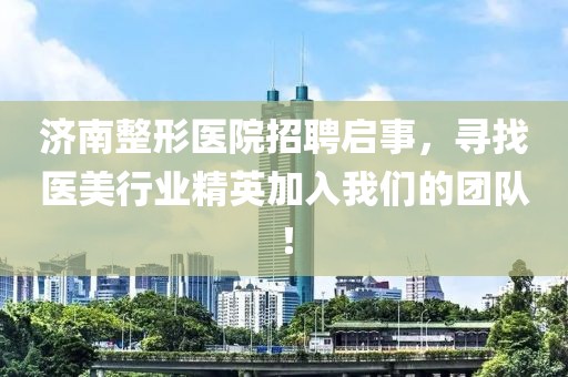 济南整形医院招聘启事，寻找医美行业精英加入我们的团队！