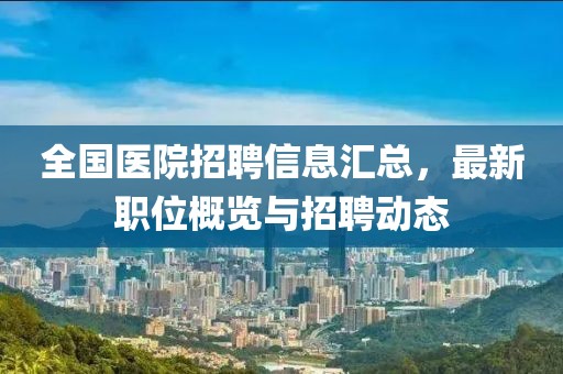 全国医院招聘信息汇总，最新职位概览与招聘动态